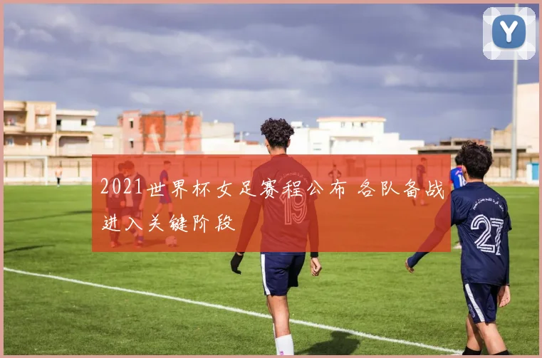 2021世界杯女足赛程公布 各队备战进入关键阶段